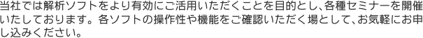 当社では解析ソフトをより有効にご活用いただくことを目的とし、各種セミナーを開催いたしております。各ソフトの操作性や機能をご確認いただく場として、お気軽にお申し込みください。